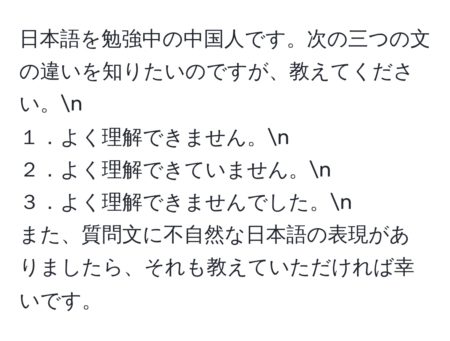 日本語を勉強中の中国人です。次の三つの文の違いを知りたいのですが、教えてください。n
１．よく理解できません。n
２．よく理解できていません。n
３．よく理解できませんでした。n
また、質問文に不自然な日本語の表現がありましたら、それも教えていただければ幸いです。