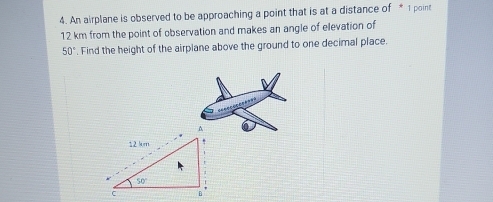 An airplane is observed to be approaching a point that is at a distance of * 1 point
12 km from the point of observation and makes an angle of elevation of
50°. Find the height of the airplane above the ground to one decimal place.