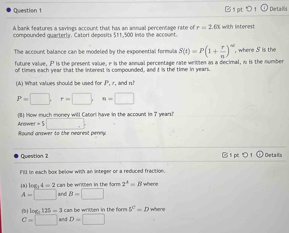 [ 1 pt01 ⓘ Details 
A bank features a savings account that has an annual percentage rate of r=2.6% with interest 
compounded quarterly. Catori deposits $11,500 into the account. 
The account balance can be modeled by the exponential formula S(t)=P(1+ r/n )^nt , where S is the 
future value, P is the present value, 7 is the annual percentage rate written as a decimal, n is the number 
of times each year that the interest is compounded, and t is the time in years. 
(A) What values should be used for P, r, and n?
P=□ , □  r=□ , n=□
□  
(B) How much money will Catori have in the account in 7 years? 
Answer =$ □. 
Round answer to the nearest penny. 
Question 2 1 pt つ1 ⓘDetails 
Fill in each box below with an integer or a reduced fraction. 
(a) log _24=2can be written in the form 2^A=B where
A=□ and B=□
(b) log _5125=3 can be written in the form 5^C=D where
C=□ and D=□