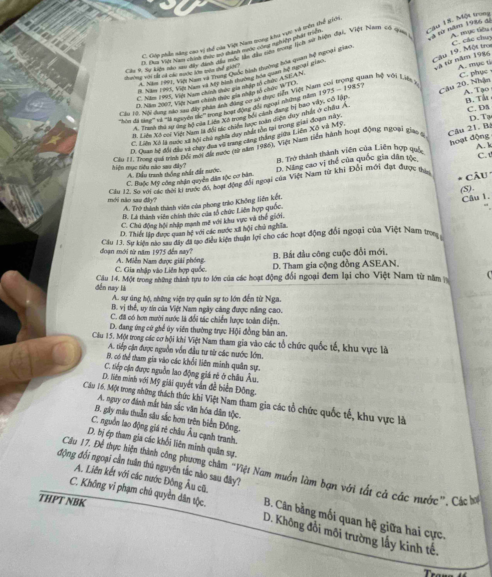 Một trong
C. Góp phần năng cao vị thể của Việt Nam trong khu vực và trên thế giới
Cầu 9. Sự kiện nào sau đây đánh dầu mốc lần đầu tiên trong lịch sử hiện đại, Việt Nam có quan và từ năm 1986 để
D. Đưa Việt Nam chính thức trở thành nước công nghiệp phát triện
Câu 19. Một troi
và từ năm 1986
A. Năm 1991, Việt Nam và Trung Quốc bình thường hóa quan hệ ngoại giao C. các chuy
B. Năm 1995, Việt Nam và Mỹ bình thường hóa quan hệ ngoại giao. A. mục tiêu
thường với tắt cả các nước lớn trên thể giới?
Câu 20. Nhận
C. Năm 1995, Việt Nam chính thức gia nhập tổ chức ASEAN.
Cầu 10. Nội dung nào sau đây phản ánh đúng cơ sở thực tiên Việt Nam coi trọng quan hệ với Liên x A. mụe ti C. phục
D. Năm 2007, Việt Nam chính thức gia nhập tổ chức WTO.
'Hòn đá tàng'' và ''là nguyên tắc” trong hoạt động đổi ngoại những năm 1975 - 1985?
A. Tranh thủ sự ủng hộ của Liên Xô trong bối cảnh đang bị bao vây, cô lập A. Tạo B. Tất
D. Tạ
B. Liên Xô coi Việt Nam là đổi tác chiến lược toàn diện duy nhất ở châu Ả
C. Da
C. Liên Xô là nước xã hội chủ nghĩa duy nhất tồn tại trong giai đoạn này,
hoạt động
D. Quan hệ đổi đầu và chạy đua vũ trang căng thẳng giữa Liên Xô và Mỹ
Câu II. Trong quá trình Đổi mới đất nước (từ năm 1986), Việt Nam tiến hành hoạt động ngoại giao tị Câu 21. Bà
B. Trở thành thành viên của Liên hợp quốc
A. k
hiện mục tiêu nào sau đây? C. t
C. Buộc Mỹ công nhận quyền dân tộc cơ bản. D. Nâng cao vị thế của quốc gia dân tộc.
A. Đầu tranh thống nhất đất nước.
Câu 12. So với các thời ki trước đó, hoạt động đối ngoại của Việt Nam từ khi Đổi mới đạt được thàn câu
(S).
mới nào sau đây?
A. Trở thành thành viên của phong trào Không liên kết.
Câu 1.
B. Là thành viên chính thức của tổ chức Liên hợp quốc.
C. Chủ động hội nhập mạnh mẽ với khu vực và thế giới.
D. Thiết lập được quan hệ với các nước xã hội chủ nghĩa.
Câu 13. Sự kiện nào sau đây đã tạo điều kiện thuận lợi cho các hoạt động đối ngoại của Việt Nam trong 
đoạn mới từ năm 1975 đến nay?
A. Miền Nam được giải phóng. B. Bắt đầu công cuộc đổi mới.
C. Gia nhập vào Liên hợp quốc. D. Tham gia cộng đồng ASEAN.
Câu 14. Một trong những thành tựu to lớn của các hoạt động đổi ngoại đem lại cho Việt Nam từ năm 
đến nay là
A. sự ủng hộ, những viện trợ quân sự to lớn đến từ Nga.
B. vị thế, uy tín của Việt Nam ngày cảng được nâng cao.
C. đã có hơn mười nước là đổi tác chiến lược toàn diện.
D. đang ứng cử ghế ủy viên thường trực Hội đồng bản an.
Câu 15. Một trong các cơ hội khi Việt Nam tham gia vào các tổ chức quốc tế, khu vực là
A. tiếp cận được nguồn vốn đầu tư từ các nước lớn.
B. có thể tham gia vào các khối liên minh quân sự.
C. tiếp cận được nguồn lao động giá rẻ ở châu Âu.
D. liên minh với Mỹ giải quyết vấn đề biển Đông.
Câu 16. Một trong những thách thức khi Việt Nam tham gia các tổ chức quốc tế, khu vực là
A. nguy cơ đánh mất bản sắc văn hóa dân tộc.
B. gây mâu thuẫn sâu sắc hơn trên biển Đông.
C. nguồn lao động giá rẻ châu Âu cạnh tranh.
D. bị ép tham gia các khối liên minh quân sự.
động đối ngoại cần tuân thủ nguyên tắc nào sau đây?
Câu 17. Để thực hiện thành công phương châm “Việt Nam muốn làm bạn với tất cả các nước”, Các hơ
A. Liên kết với các nước Đông Âu cũ.
C. Không vi phạm chủ quyền dân tộc.
THPT NBK
B. Cân bằng mối quan hệ giữa hai cực.
D. Không đổi môi trường lấy kinh tế.
Trể