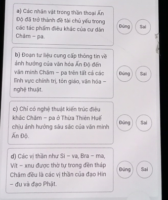 Các nhân vật trong thần thoại Ấn 
Độ đã trở thành đề tài chủ yếu trong 
các tác phẩm điêu khắc của cư dân Đúng Sai 
Chām - pa. 
b) Đoạn tư liệu cung cấp thông tin về 
ảnh hưởng của văn hóa Ấn Độ đến 
văn minh Chăm - pa trên tất cả các Đúng Sai 
lĩnh vực chính trị, tôn giáo, văn hóa - 
nghệ thuật. 
c) Chí có nghệ thuật kiến trúc điêu 
khắc Chăm - pa ở Thừa Thiên Huế 
chịu ảnh hưởng sâu sắc của văn minh Đúng Sai 
Ấn Độ. 
d) Các vị thần như Si - va, Bra - ma, 
Vít - xnu được thờ tự trong đền tháp Đúng Sai 
Chăm đều là các vị thần của đạo Hin 
- đu và đạo Phật.