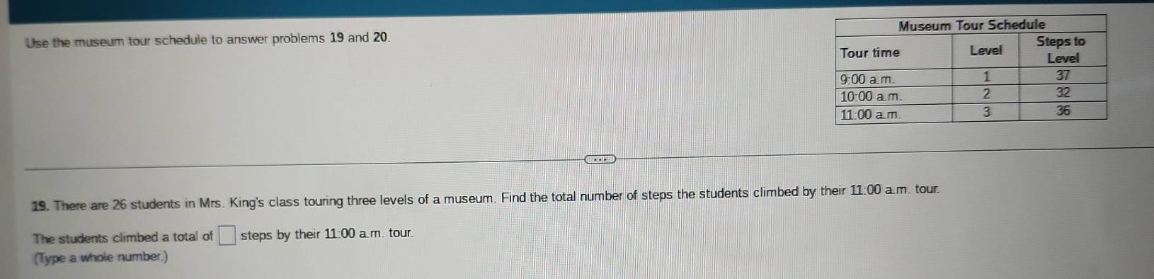 Use the museum tour schedule to answer problems 19 and 20. 
19. There are 26 students in Mrs. King's class touring three levels of a museum. Find the total number of steps the students climbed by their 11:00 am. tour. 
The students climbed a total of □ steps by their 11:00 a.m. tour. 
(Type a whole number.)