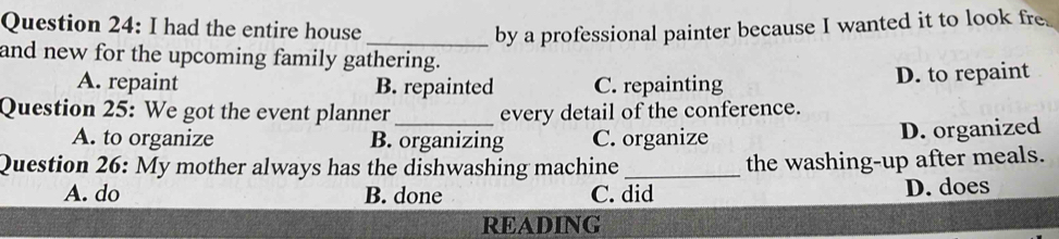 had the entire house _by a professional painter because I wanted it to look fre
and new for the upcoming family gathering.
A. repaint B. repainted C. repainting D. to repaint
Question 25: We got the event planner _every detail of the conference.
A. to organize B. organizing C. organize D. organized
Question 26: My mother always has the dishwashing machine _the washing-up after meals.
A. do B. done C. did D. does
READING