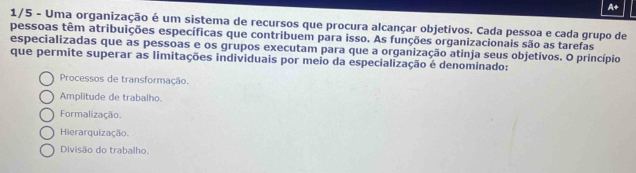 A+
1/5 - Uma organização é um sistema de recursos que procura alcançar objetivos. Cada pessoa e cada grupo de
pessoas têm atribuições específicas que contribuem para isso. As funções organizacionais são as tarefas
especializadas que as pessoas e os grupos executam para que a organização atinja seus objetivos. O princípio
que permite superar as limitações individuais por meio da especialização é denominado:
Processos de transformação.
Amplitude de trabalho.
Formalização.
Hierarquização.
Divisão do trabalho.