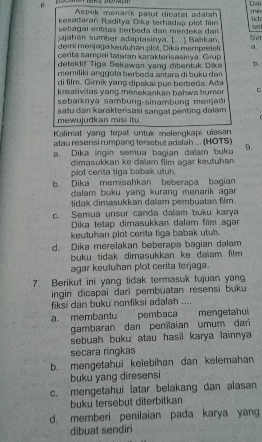 Bacalan ieks benkon Dal
Aspek menarik patut dicatat adalah
me
kesadaran Raditya Dika terhadap plot film tid
sel
sebagai entitas berbeda dan merdeka dari
jajahan sumber adaptasinya. [....] Bahkan, Sim
demi menjaga keutuhan plot, Dika mempreteli a.
cerita sampai tataran karakterisasinya. Grup
detektif Tiga Sekawan yang dibentuk Dika b.
memiliki anggota berbeda antara di buku dan
di film. Gimik yang dipakai pun berbeda. Ada
kreativitas yang menekankan bahwa humor C.
sebaiknya sambung-sinambung menjadi
satu dan karakterisasi sangat penting dalam
mewujudkan misi itu.
Kalimat yang tepat untuk melengkapi ulasan
atau resensi rumpang tersebut adalah ... (HOTS)
a. Dika ingin semua bagian dalam buku 9.
dimasukkan ke dalam film agar keutuhan
plot cerita tiga babak utuh.
b. Dika memisahkan beberapa bagian
dalam buku yang kurang menarik agar .
tidak dimasukkan dalam pembuatan film.
c. Semua unsur canda dalam buku karya
Dika tetap dimasukkan dalam film agar
keutuhan plot cerita tiga babak utuh.
d. Dika merelakan beberapa bagian dałam
buku tidak dimasukkan ke dalam film 
agar keutuhan plot cerita terjaga.
7. Berikut ini yang tidak termasuk tujuan yang
ingin dicapai dari pembuatan resensi buku
fiksi dan buku nonfiksi adalah ....
a. membantu pembaca mengetahui
gambaran dan penilaian umum dari
sebuah buku atau hasil karya lainnya
secara ringkas
b. mengetahui kelebihan dan kelemahan
buku yang diresensi
c. mengetahui latar belakang dan alasan
buku tersebut diterbitkan
d， memberi penilaian pada karya yang
dibuat sendiri