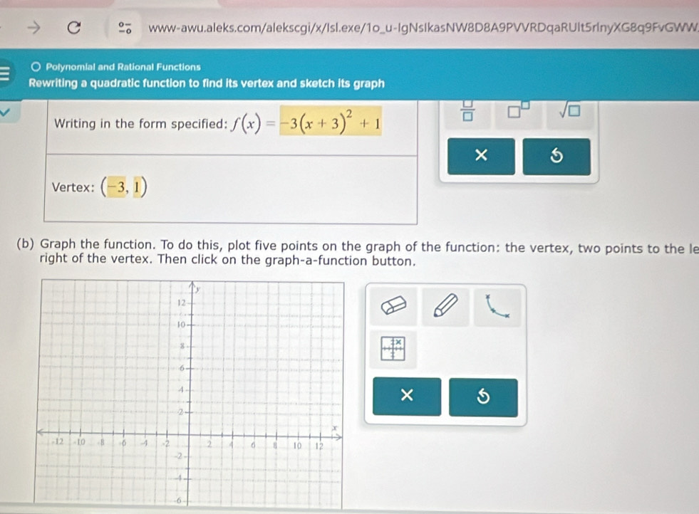 ○ Polynomial and Rational Functions 
Rewriting a quadratic function to find its vertex and sketch its graph 
Writing in the form specified: f(x)=-3(x+3)^2+1
 □ /□   □^(□) sqrt(□ )
× 
Vertex: (-3,1)
(b) Graph the function. To do this, plot five points on the graph of the function: the vertex, two points to the le 
right of the vertex. Then click on the graph-a-function button. 
_ 7/_10 
×