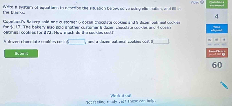 Video Qvestions 
Write a system of equations to describe the situation below, solve using elimination, and fill in answered 
the blanks. 
4 
Copeland's Bakery sold one customer 6 dozen chocolate cookies and 9 dozen oatmeal cookies 
for $117. The bakery also sold another customer 6 dozen chocolate cookies and 4 dozen Tima 
oatmeal cookies for $72. How much do the cookies cost? elapsed 
A dozen chocolate cookies cost $ □ , and a dozen oatmeal cookies cost $ □. 
∞ 07 tB 
MM 
Submit SmartScore out of 100 Ω 
60 
Work it out 
Not feeling ready yet? These can help: