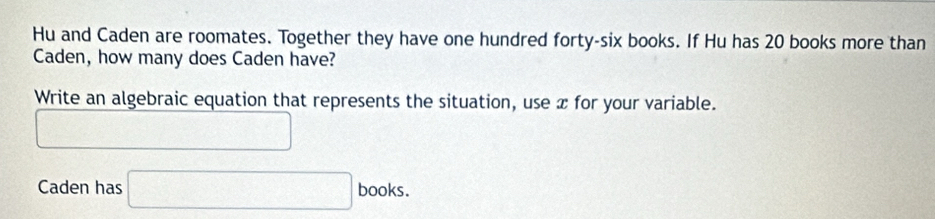 Hu and Caden are roomates. Together they have one hundred forty-six books. If Hu has 20 books more than 
Caden, how many does Caden have? 
Write an algebraic equation that represents the situation, use x for your variable. 
□ 
Caden has □ books.