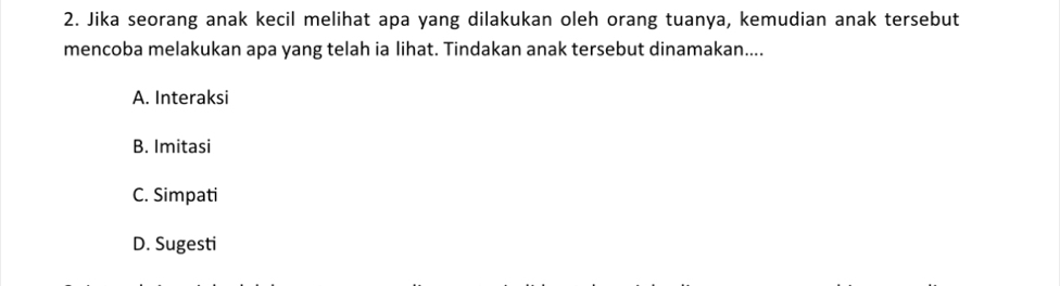 Jika seorang anak kecil melihat apa yang dilakukan oleh orang tuanya, kemudian anak tersebut
mencoba melakukan apa yang telah ia lihat. Tindakan anak tersebut dinamakan....
A. Interaksi
B. Imitasi
C. Simpati
D. Sugesti