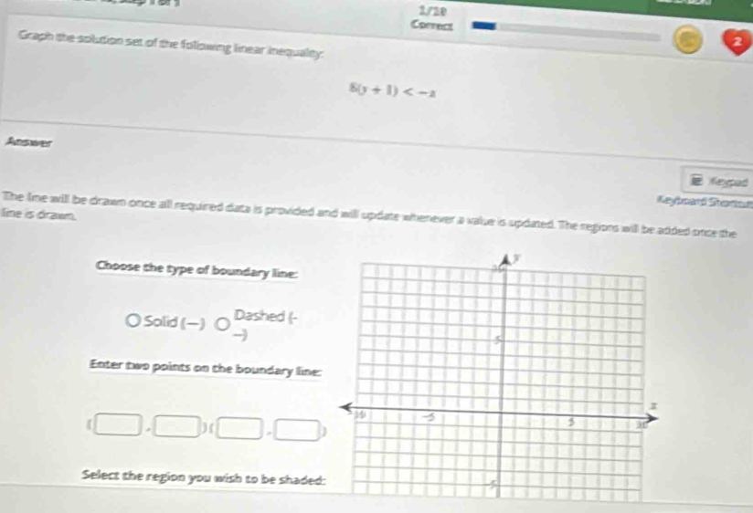 Graph the solution set of the following linear inequality:
8(y+1)
Answer
Keypad
Keyboard Starod
line is drawn.
The lime will be drawn once all required data is provided and will update whenever a value is updated. The regions will be added once the
Choose the type of boundary line:
〇 Salid (-) ○ Dashed (-
-
Enter two points on the boundary line:
(□ ,□ )(□ ,□ )
Select the region you wish to be shaded