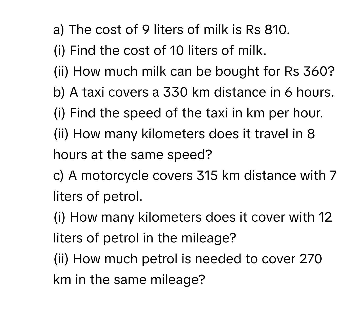 The cost of 9 liters of milk is Rs 810.
(i) Find the cost of 10 liters of milk.
(ii) How much milk can be bought for Rs 360?
b) A taxi covers a 330 km distance in 6 hours.
(i) Find the speed of the taxi in km per hour.
(ii) How many kilometers does it travel in 8 hours at the same speed?
c) A motorcycle covers 315 km distance with 7 liters of petrol.
(i) How many kilometers does it cover with 12 liters of petrol in the mileage?
(ii) How much petrol is needed to cover 270 km in the same mileage?