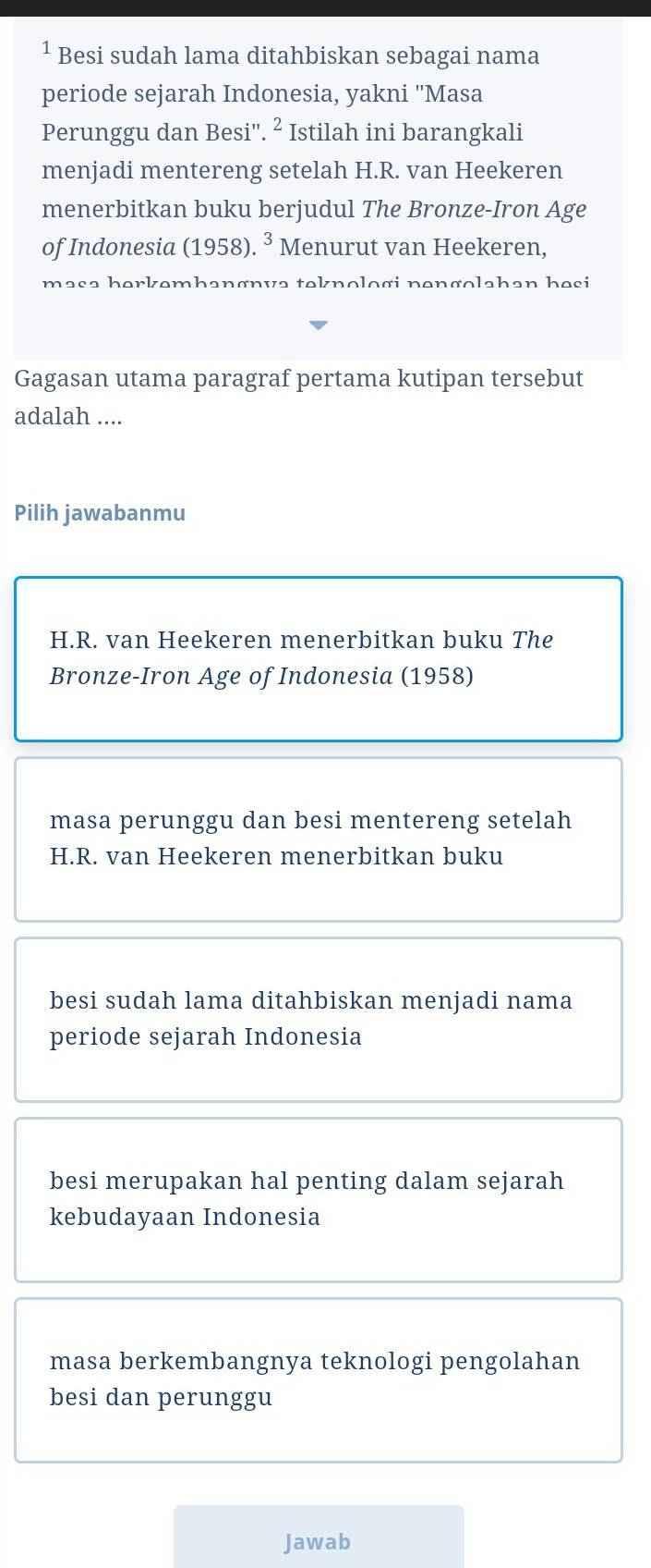 Besi sudah lama ditahbiskan sebagai nama 
periode sejarah Indonesia, yakni ''Masa 
Perunggu dan Besi''. ² Istilah ini barangkali 
menjadi mentereng setelah H.R. van Heekeren 
menerbitkan buku berjudul The Bronze-Iron Age 
of Indonesia (1958).^3 Menurut van Heekeren, 
masə hərkəmhənønvə teknologi nəngolahan hesi 
Gagasan utama paragraf pertama kutipan tersebut 
adalah .... 
Pilih jawabanmu 
H.R. van Heekeren menerbitkan buku The 
Bronze-Iron Age of Indonesia (1958) 
masa perunggu dan besi mentereng setelah 
H.R. van Heekeren menerbitkan buku 
besi sudah lama ditahbiskan menjadi nama 
periode sejarah Indonesia 
besi merupakan hal penting dalam sejarah 
kebudayaan Indonesia 
masa berkembangnya teknologi pengolahan 
besi dan perunggu 
Jawab