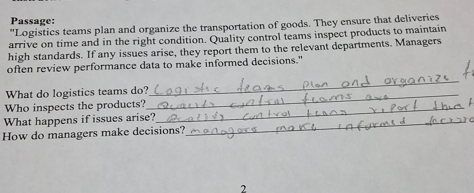 Passage: 
"Logistics teams plan and organize the transportation of goods. They ensure that deliveries 
arrive on time and in the right condition. Quality control teams inspect products to maintain 
high standards. If any issues arise, they report them to the relevant departments. Managers 
often review performance data to make informed decisions." 
What do logistics teams do?_ 
_ 
Who inspects the products?_ 
What happens if issues arise?_ 
How do managers make decisions? 
2