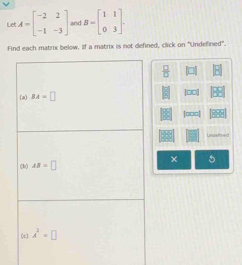 Let A=beginbmatrix -2&2 -1&-3endbmatrix and B=beginbmatrix 1&1 0&3endbmatrix .
Find each matrix below. If a matrix is not defined, click on "Undefined".
 □ /□   [□ ] beginbmatrix □  □ endbmatrix
beginbmatrix □  □  □ endbmatrix [□□] beginbmatrix □ □  □ □ endbmatrix
beginbmatrix □ □  □ □  □ □ endbmatrix [□□□] beginarrayr □ □ □  □ □ □ endarray
20°
□ □ □ Undefined