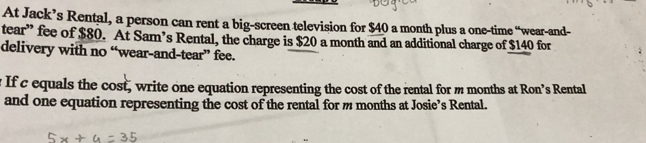 At Jack’s Rental, a person can rent a big-screen television for $40 a month plus a one-time “wear-and- 
tear” fee of $80. At Sam’s Rental, the charge is $20 a month and an additional charge of $140 for 
delivery with no “wear-and-tear” fee. 
If c equals the cost, write one equation representing the cost of the rental for m months at Ron’s Rental 
and one equation representing the cost of the rental for m months at Josie’s Rental.