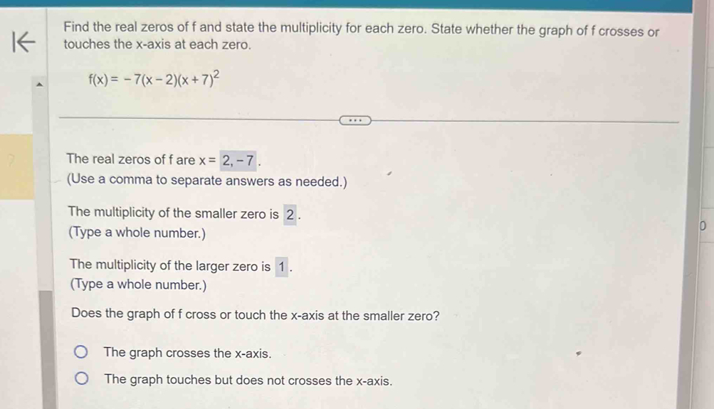 Find the real zeros of f and state the multiplicity for each zero. State whether the graph of f crosses or
touches the x-axis at each zero.
f(x)=-7(x-2)(x+7)^2
The real zeros of f are x=2,-7
(Use a comma to separate answers as needed.)
The multiplicity of the smaller zero is 2.
(Type a whole number.)
0
The multiplicity of the larger zero is 1.
(Type a whole number.)
Does the graph of f cross or touch the x-axis at the smaller zero?
The graph crosses the x-axis.
The graph touches but does not crosses the x-axis.