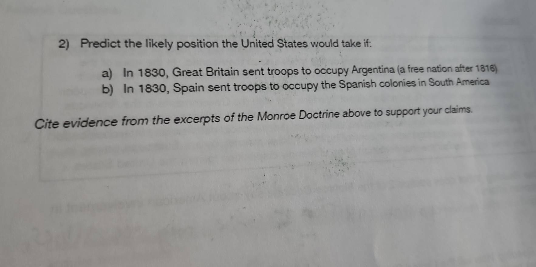 Predict the likely position the United States would take if: 
a) In 1830, Great Britain sent troops to occupy Argentina (a free nation after 1816) 
b) In 1830, Spain sent troops to occupy the Spanish colonies in South America 
Cite evidence from the excerpts of the Monroe Doctrine above to support your claims.