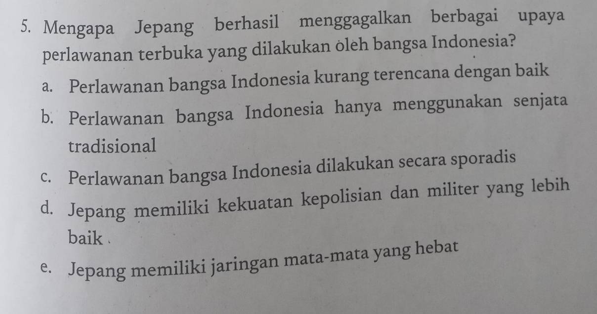 Mengapa Jepang berhasil menggagalkan berbagai upaya
perlawanan terbuka yang dilakukan oleh bangsa Indonesia?
a. Perlawanan bangsa Indonesia kurang terencana dengan baik
b. Perlawanan bangsa Indonesia hanya menggunakan senjata
tradisional
c. Perlawanan bangsa Indonesia dilakukan secara sporadis
d. Jepang memiliki kekuatan kepolisian dan militer yang lebih
baik .
e. Jepang memiliki jaringan mata-mata yang hebat