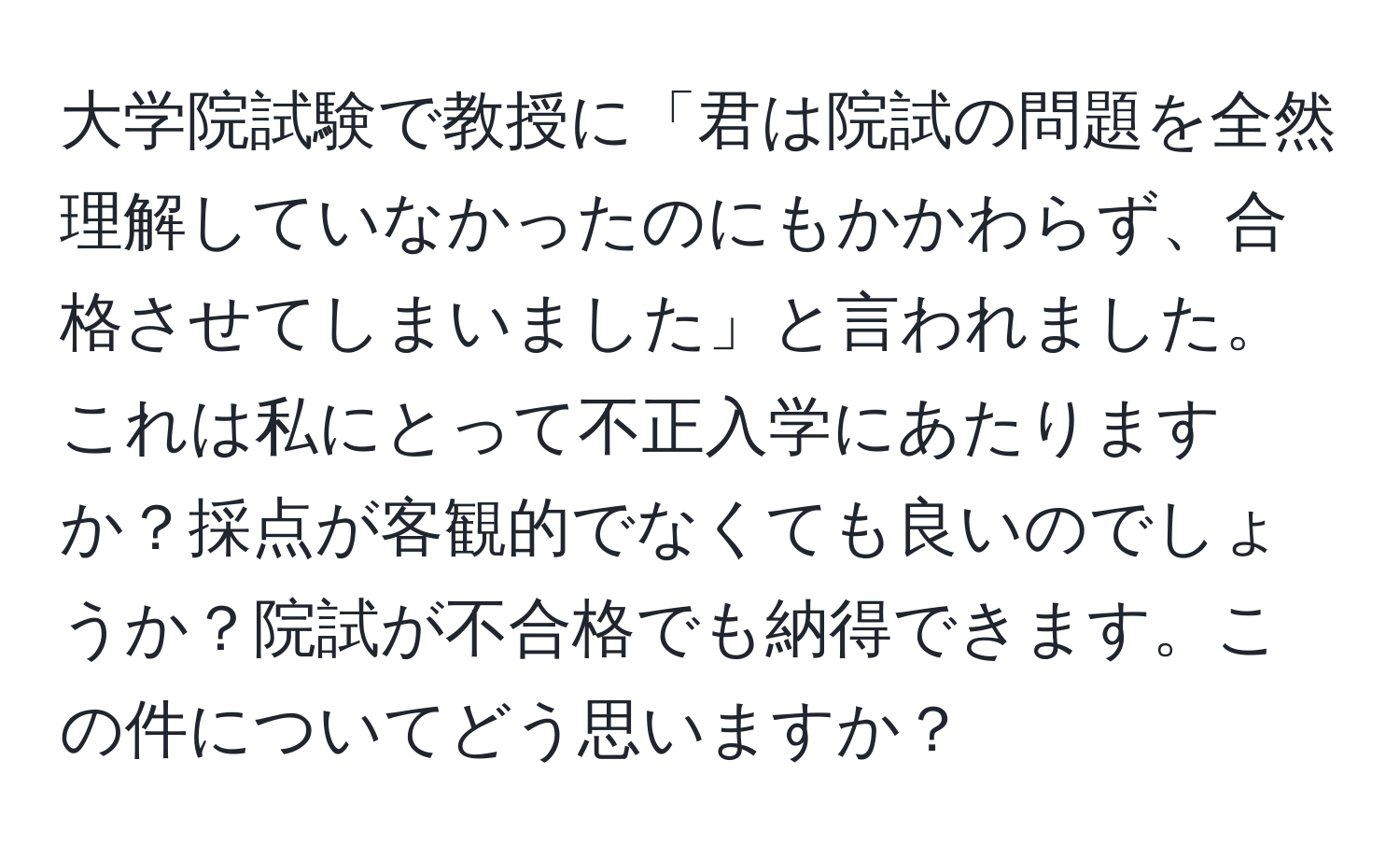 大学院試験で教授に「君は院試の問題を全然理解していなかったのにもかかわらず、合格させてしまいました」と言われました。これは私にとって不正入学にあたりますか？採点が客観的でなくても良いのでしょうか？院試が不合格でも納得できます。この件についてどう思いますか？