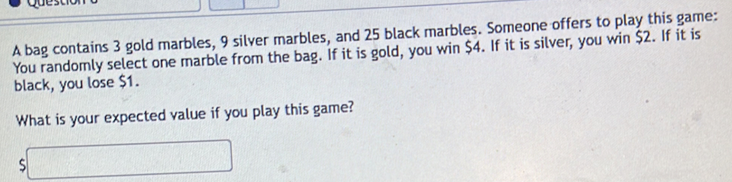 A bag contains 3 gold marbles, 9 silver marbles, and 25 black marbles. Someone offers to play this game: 
You randomly select one marble from the bag. If it is gold, you win $4. If it is silver, you win $2. If it is 
black, you lose $1. 
What is your expected value if you play this game?
$□