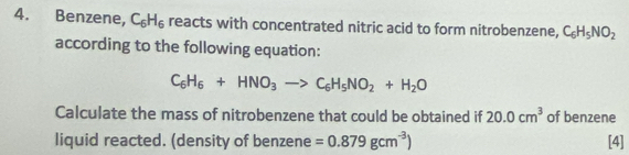 Benzene, C_6H_6 reacts with concentrated nitric acid to form nitrobenzene, C_6H_5NO_2
according to the following equation:
C_6H_6+HNO_3to C_6H_5NO_2+H_2O
Calculate the mass of nitrobenzene that could be obtained if 20.0cm^3 of benzene 
liquid reacted. (density of benzene =0.879gcm^(-3)) [4]