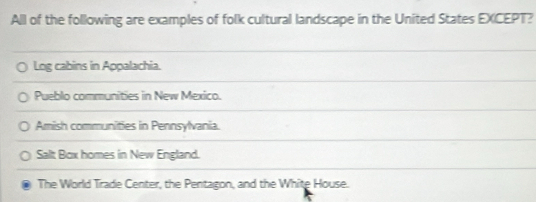 All of the following are examples of folk cultural landscape in the United States EXCEPT?
Log cabins in Appalachia.
Pueblo communities in New Mexico.
Amish communities in Pennsylvania.
Salt Box homes in New England.
The World Trade Center, the Pentagon, and the White House.