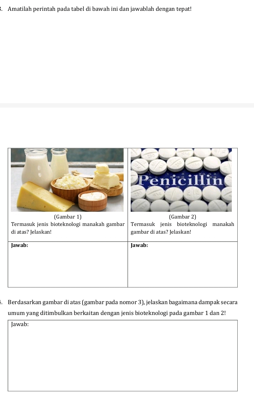 Amatilah perintah pada tabel di bawah ini dan jawablah dengan tepat! 
(Gambar 1) (Gambar 2) 
Termasuk jenis bioteknologi manakah gambar Termasuk jenis bioteknologi manakah 
di atas? Jelaskan! gambar di atas? Jelaskan! 
Jawab: Jawab: 
. Berdasarkan gambar di atas (gambar pada nomor 3), jelaskan bagaimana dampak secara 
umum yang ditimbulkan berkaitan dengan jenis bioteknologi pada gambar 1 dan 2! 
Jawab: