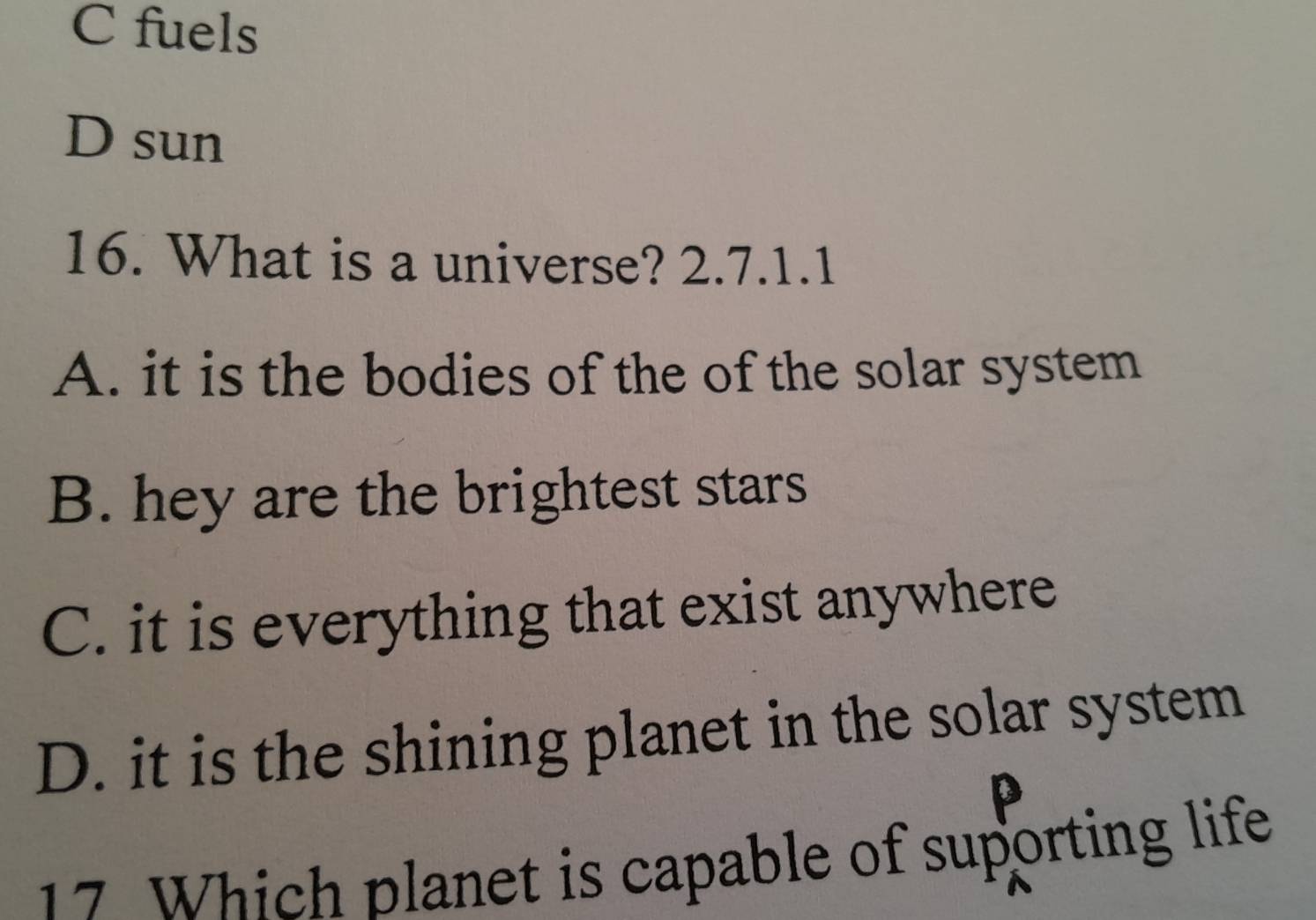 C fuels
D sun
16. What is a universe? 2.7.1.1
A. it is the bodies of the of the solar system
B. hey are the brightest stars
C. it is everything that exist anywhere
D. it is the shining planet in the solar system
17 Which planet is capable of suporting life