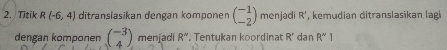 Titik R(-6,4) ditranslasikan dengan komponen beginpmatrix -1 -2endpmatrix menjadi R' , kemudian ditranslasikan lagi 
dengan komponen beginpmatrix -3 4endpmatrix menjadi R''. Tentukan koordinat R' dan R''!