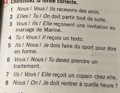 Choisisse2 la forme correcte.
1 Nous / Vous / IIs recevons des amis.
2 Elles / Tu / On doit partir tout de suite.
3 Vous / Ils / Elle reçoivent une invitation au
mariage de Marine.
4 Tu / Vous / II reçois un texto.
5 //s / Nous / Je dois faire du sport pour être
en forme.
6 Vous / Nous / Tu devez prendre un
traitement.
7 Ils / Vous / Elle reçoit un copain chez elle.
8 Nous / On / Je doit rentrer à quelle heure ?