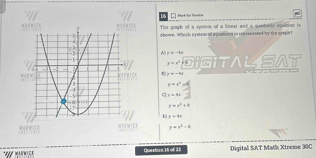 for Review
WAIC The graph of a system of a linear and a quadratic equation is

shown. Which system of equations is represented by the graph?
A) y=-4x
y=x^2+8 G TAL SA
WAFB) y=-4x
y=x^2-8
C) y=4x
y=x^2+8
D) y=4x
WARWICK WAR WICK
y=x^2-8

WARWICK Question 16 of 22 Digital SAT Math Xtreme 30C