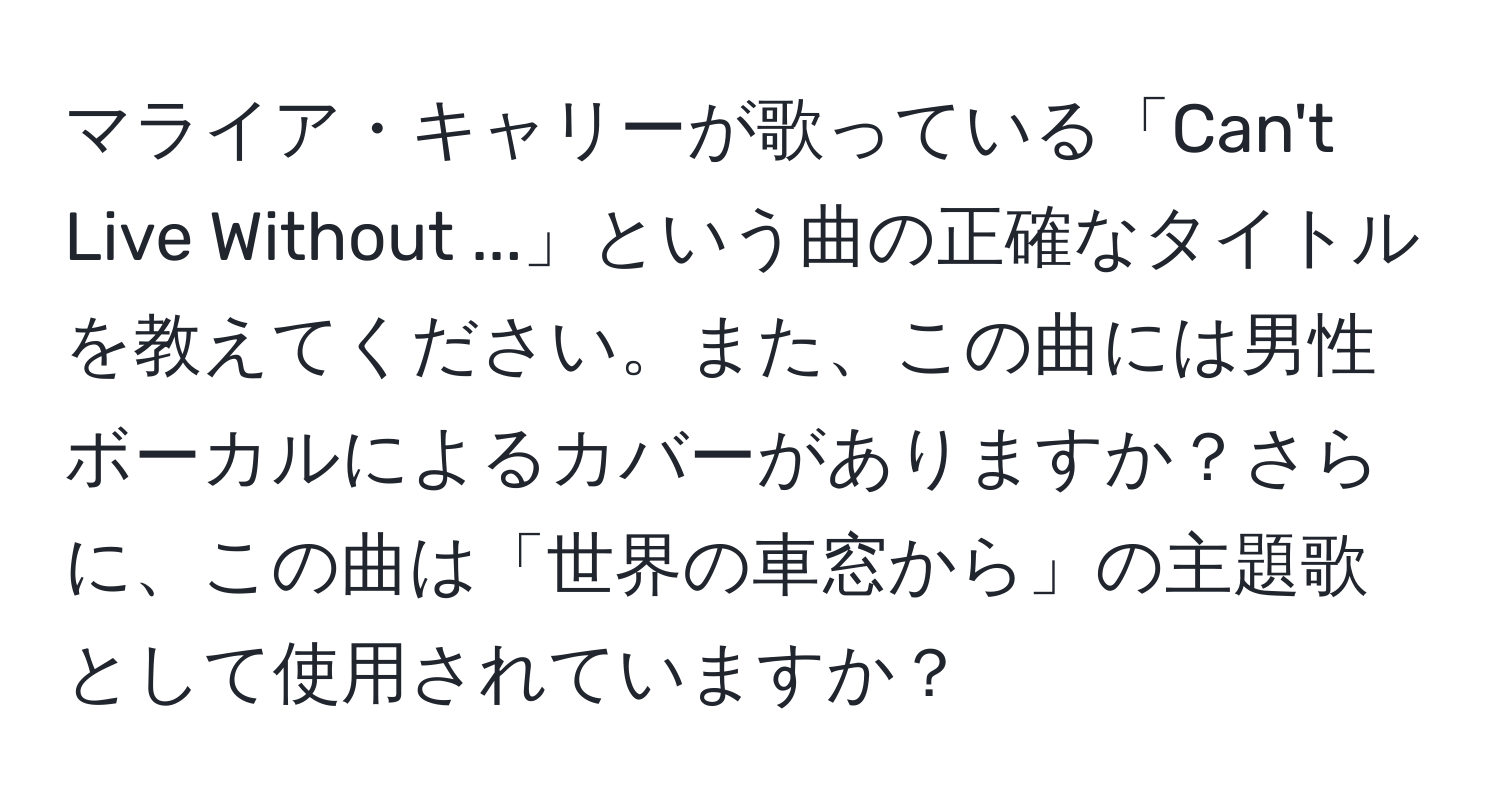 マライア・キャリーが歌っている「Can't Live Without ...」という曲の正確なタイトルを教えてください。また、この曲には男性ボーカルによるカバーがありますか？さらに、この曲は「世界の車窓から」の主題歌として使用されていますか？