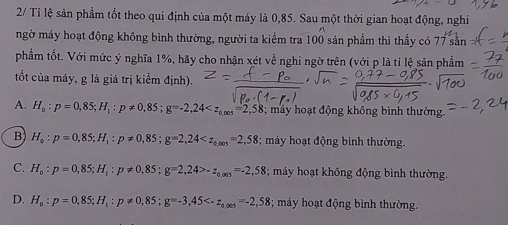 2/ Tỉ lệ sản phẩm tốt theo qui định của một máy là 0,85. Sau một thời gian hoạt động, nghi
ngờ máy hoạt động không bình thường, người ta kiểm tra 100 sản phẩm thì thấy có 77 sản
phẩm tốt. Với mức ý nghĩa 1%, hãy cho nhận xét về nghi ngờ trên (với p là tỉ lệ sản phẩm
tốt của máy, g là giá trị kiểm định).
A. H_0:p=0,85; H_1:p!= 0,85; g=-2,24 ; máy hoạt động không bình thường.
B H_0:p=0,85; H_1:p!= 0,85; g=2,24 ; máy hoạt động bình thường.
C. H_0:p=0,85; H_1:p!= 0,85; g=2,24>-z_0,005=-2,58; máy hoạt không động bình thường.
D. H_0 : p=0,85; H_1:p!= 0,85; g=-3,45 ; máy hoạt động bình thường.