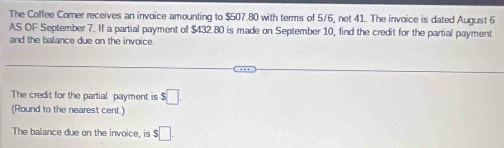 The Coffee Comer receives an invoice amounting to $507.80 with terms of 5/6, net 41. The invoice is dated August 6
AS OF September 7. If a partial payment of $432.80 is made on September 10, find the credit for the partial payment 
and the balance due on the invoice. 
The credit for the partial payment is $□. 
(Round to the nearest cent.) 
The balance due on the invoice, is $□.