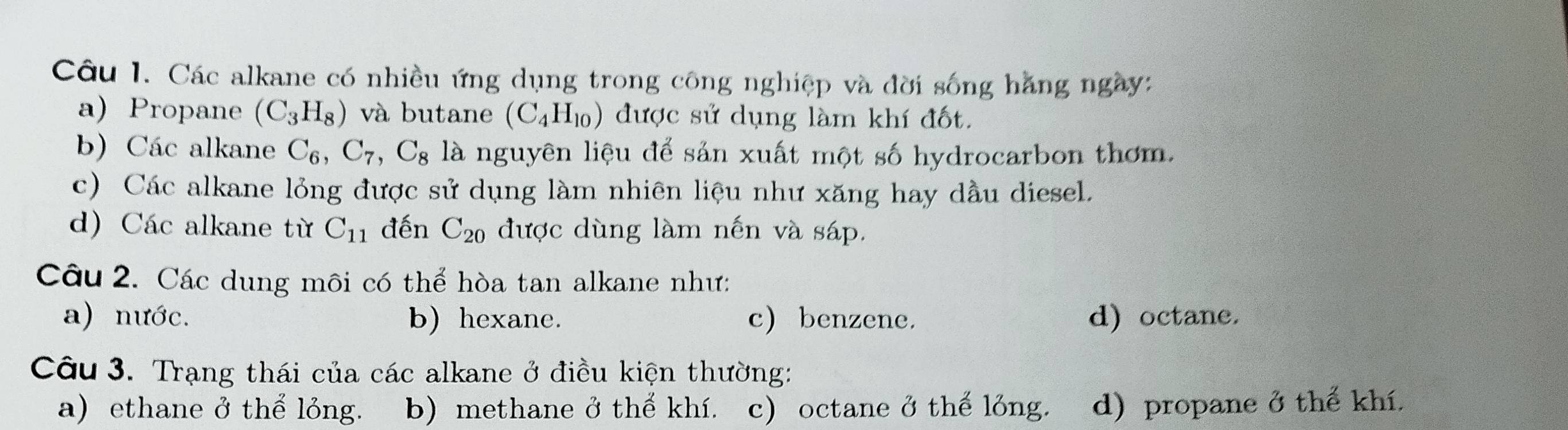 Các alkane có nhiều ứng dụng trong công nghiệp và đời sống hằng ngày:
a) Propane (C_3H_8) và butane (C_4H_10) được sử dụng làm khí đốt.
b) Các alkane C_6, C_7, C_8 là nguyên liệu để sản xuất một số hydrocarbon thơm.
c) Các alkane lỏng được sử dụng làm nhiên liệu như xăng hay dầu diesel.
d) Các alkane từ C_11 đến C_20 được dùng làm nến và sáp.
Câu 2. Các dung môi có thể hòa tan alkane như:
a) nước. b) hexane. c) benzene. d) octane.
Câu 3. Trạng thái của các alkane ở điều kiện thường:
a) ethane ở thể lỏng. b) methane ở thế khí. c) octane ở thế lỏng. d) propane ở thể khí.