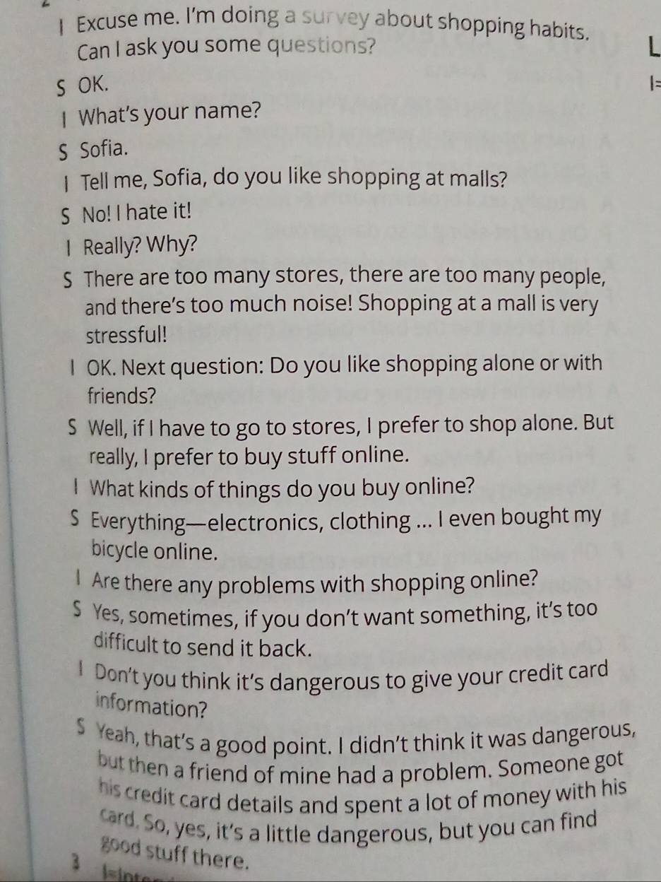 Excuse me. I'm doing a survey about shopping habits. 
Can I ask you some questions? 
S OK. 
I What's your name? 
S Sofia. 
I Tell me, Sofia, do you like shopping at malls? 
S No! I hate it! 
I Really? Why? 
S There are too many stores, there are too many people, 
and there’s too much noise! Shopping at a mall is very 
stressful! 
I OK. Next question: Do you like shopping alone or with 
friends? 
S Well, if I have to go to stores, I prefer to shop alone. But 
really, I prefer to buy stuff online. 
I What kinds of things do you buy online? 
S Everything—electronics, clothing ... I even bought my 
bicycle online. 
I Are there any problems with shopping online? 
S Yes, sometimes, if you don’t want something, it’s too 
difficult to send it back. 
Don't you think it's dangerous to give your credit card 
information? 
S Yeah, that’s a good point. I didn’t think it was dangerous, 
but then a friend of mine had a problem. Someone got 
his credit card details and spent a lot of money with his 
card. So, yes, it's a little dangerous, but you can find 
good stuff there. 
3 l=inter