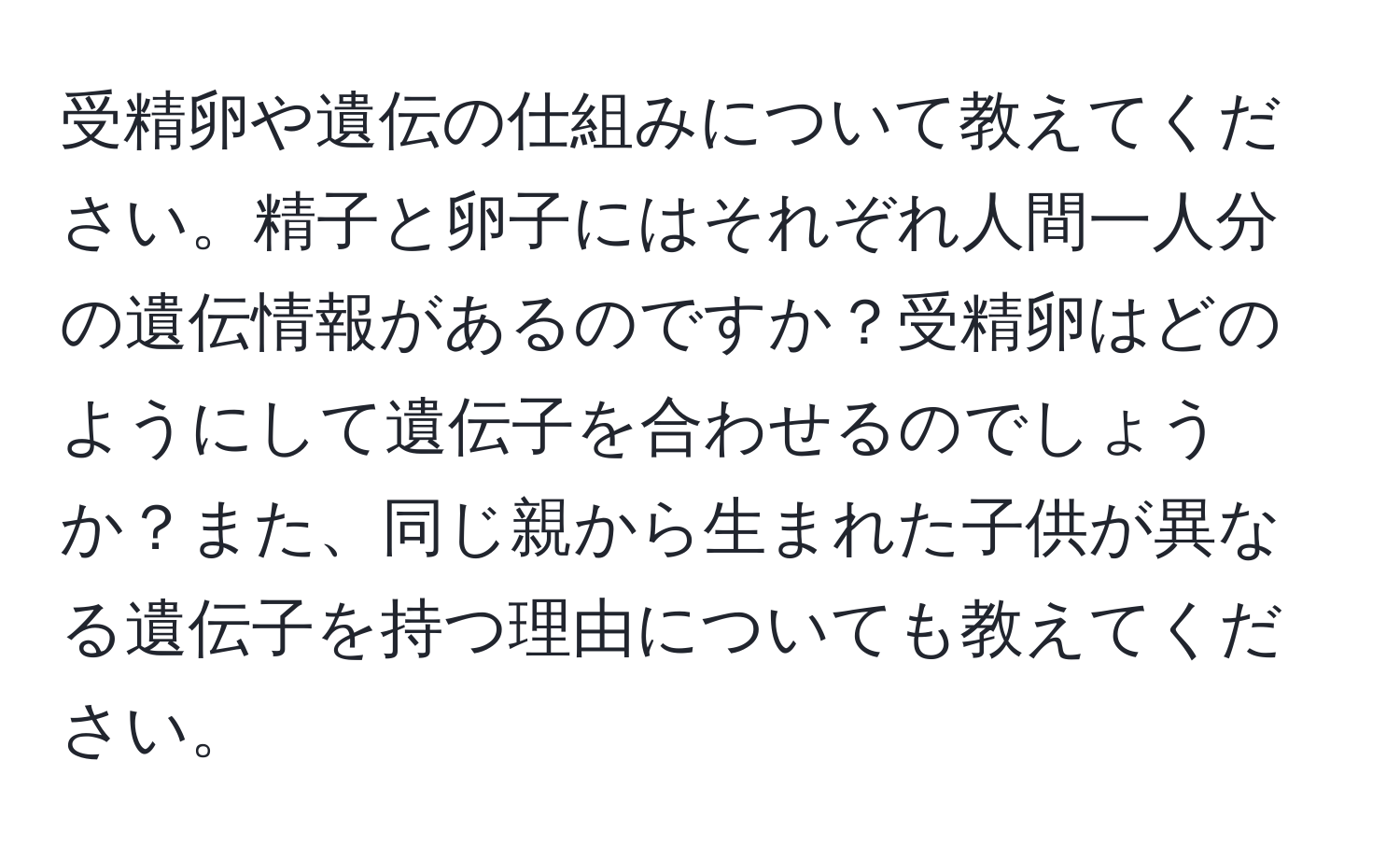 受精卵や遺伝の仕組みについて教えてください。精子と卵子にはそれぞれ人間一人分の遺伝情報があるのですか？受精卵はどのようにして遺伝子を合わせるのでしょうか？また、同じ親から生まれた子供が異なる遺伝子を持つ理由についても教えてください。