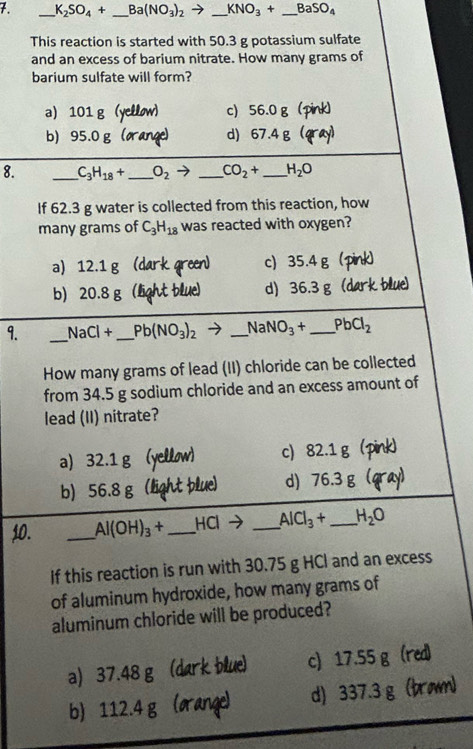 7 _ K_2SO_4+ _  Ba(NO_3)_2to _ KNO_3+ _  BaSO_4
This reaction is started with 50.3 g potassium sulfate
and an excess of barium nitrate. How many grams of
barium sulfate will form?
a) 101 g (yellow) c) 56.0 g (pink)
b) 95.0 g (orange) d) 67.4g (qray)
8. _ C_3H_18+ _  O_2 → _  CO_2+ _  H_2O
If 62.3 g water is collected from this reaction, how
many grams of C_3H_18 was reacted with oxygen?
a) 12.1 g; (dark green) c) 35.4 g (pink)
b) 20.8 g (light blue) d) 36.3 g (dark blue)
9. _ NaCl+ _  Pb(NO_3)_2 _ NaNO_3+ _  PbCl_2
How many grams of lead (II) chloride can be collected
from 34.5 g sodium chloride and an excess amount of
lead (II) nitrate?
a) 32.1 g (yellow) c) 82.1 g (pink)
b) 56.8 g (light plue) d) 76.3 g (qray)
10. _ Al(OH)_3+ _ HCl _  AlCl_3+ _  H_2O
If this reaction is run with 30.75 g HCl and an excess
of aluminum hydroxide, how many grams of
aluminum chloride will be produced?
a) 37.48 g (dark blue) c) 17.55 g (red)
b) 112.4 g (orange) d) 337.3 g (þro)