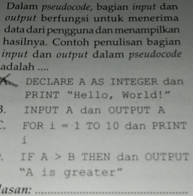 Dalam pseudocode, bagian input dan 
output berfungsi untuk menerima 
data dari pengguna dan menampilkan 
hasilnya. Contoh penulisan bagian 
input dan output dalam pseudocode 
adalah .... 
A DECLARE A AS INTEGER dan 
PRINT “Hello, World!” 
3. INPUT A dan OUTPUT A 
C. for i=1 TO° 10 dan PRINT 
i 
. I F A>B THEN dan OUTPUT 
"A is greate r''
lasan: ......