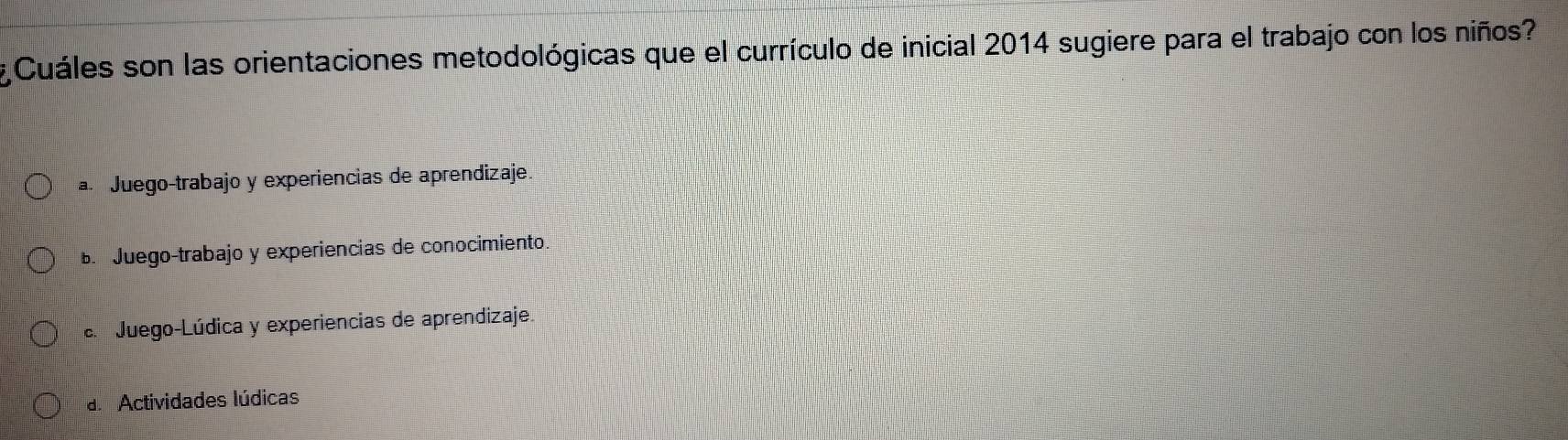 Cuáles son las orientaciones metodológicas que el currículo de inicial 2014 sugiere para el trabajo con los niños?
a Juego-trabajo y experiencias de aprendizaje.
Juego-trabajo y experiencias de conocimiento. Juego-Lúdica y experiencias de aprendizaje.
d Actividades lúdicas