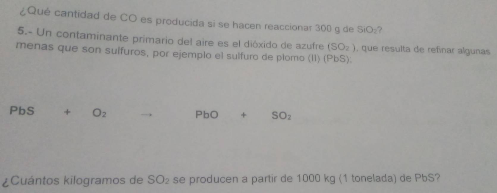 ¿Qué cantidad de CO es producida si se hacen reaccionar 300 g de SiO_2 ? 
5.- Un contaminante primario del aire es el dióxido de azufre (SO_2) , que resulta de refinar algunas 
menas que son sulfuros, por ejemplo el sulfuro de plomo (II) (PbS);
PbS + O_2
PbO+SO_2
¿Cuántos kilogramos de SO_2 se producen a partir de 1000 kg (1 tonelada) de PbS?