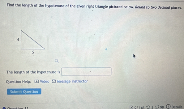 Find the length of the hypotenuse of the given right triangle pictured below. Round to two decimal places. 
The length of the hypotenuse is □. 
Question Help: * Video - Message instructor 
Submit Question 
n 11 0/1 pt つ 3 % 98 ① Details