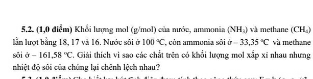 (1,0 điễm) Khối lượng mol (g/mol) của nước, ammonia (NH_3) và methane (CH_4)
lần lượt bằng 18, 17 và 16. Nước sôi ở 100°C , còn ammonia sôi sigma -33,35°C và methane
shat oipartial -161,58°C 2. Giải thích vì sao các chất trên có khối lượng mol xấp xỉ nhau nhưng 
nhiệt độ sôi của chúng lại chênh lệch nhau?