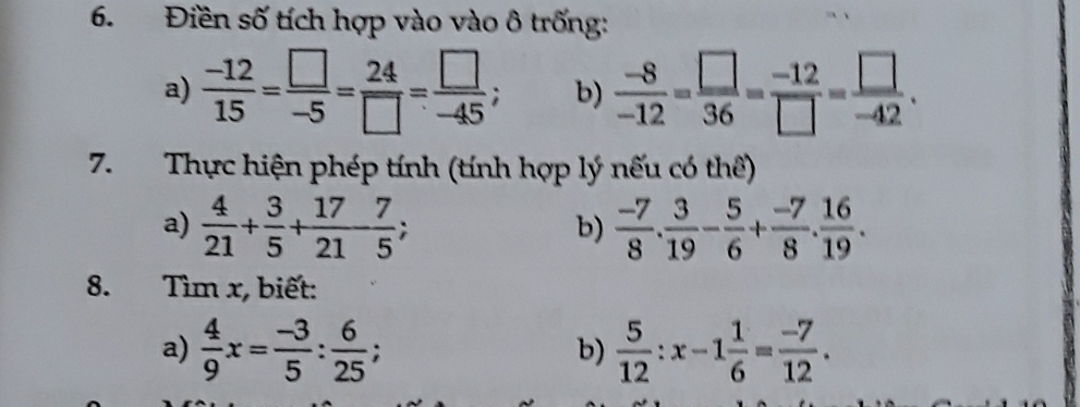 Điền số tích hợp vào vào ô trống: 
a)  (-12)/15 = □ /-5 = 24/□  = □ /-45 ; b)  (-8)/-12 = □ /36 = (-12)/□  = □ /-42 . 
7.Thực hiện phép tính (tính hợp lý nếu có thể) 
a)  4/21 + 3/5 + 17/21  7/5 ;  (-7)/8 .  3/19 - 5/6 + (-7)/8 . 16/19 . 
b) 
8. Tìm x, biết: 
a)  4/9 x= (-3)/5 : 6/25 ;  5/12 :x-1 1/6 = (-7)/12 . 
b)