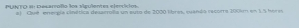 PUNTO II: Desarrollo los siguientes ejercicios. 
e) Qué energía cinética desarrolla un auto de 2000 libras, cuando recorre 200km en 1.5 horas