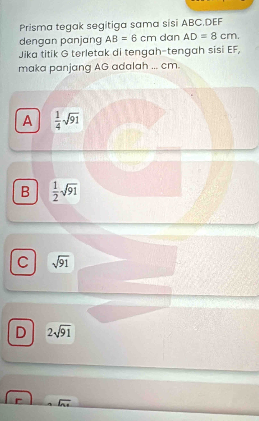 Prisma tegak segitiga sama sisi ABC. DEF
dengan panjang AB=6cm dan AD=8cm. 
Jika titik G terletak di tengah-tengah sisi EF,
maka panjang AG adalah ... cm.
A  1/4 sqrt(91)
B  1/2 sqrt(91)
C sqrt(91)
D 2sqrt(91)