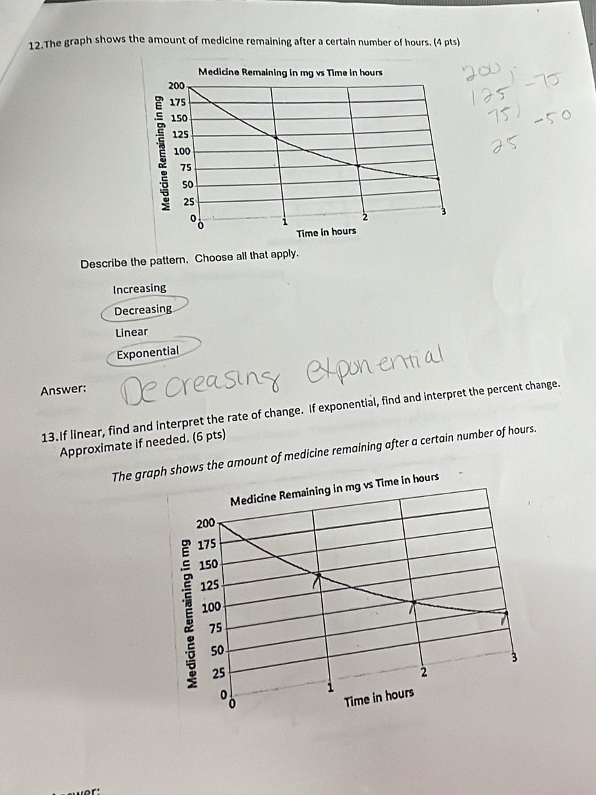 The graph shows the amount of medicine remaining after a certain number of hours. (4 pts)
Describe the pattern. Choose all that apply.
Increasing
Decreasing
Linear
Exponential
Answer:
13.If linear, find and interpret the rate of change. If exponential, find and interpret the percent change.
Approximate if needed. (6 pts)
The grapshows the amount of medicine remaining after a certain number of hours.