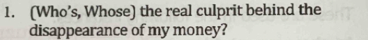 (Who’s, Whose) the real culprit behind the 
disappearance of my money?