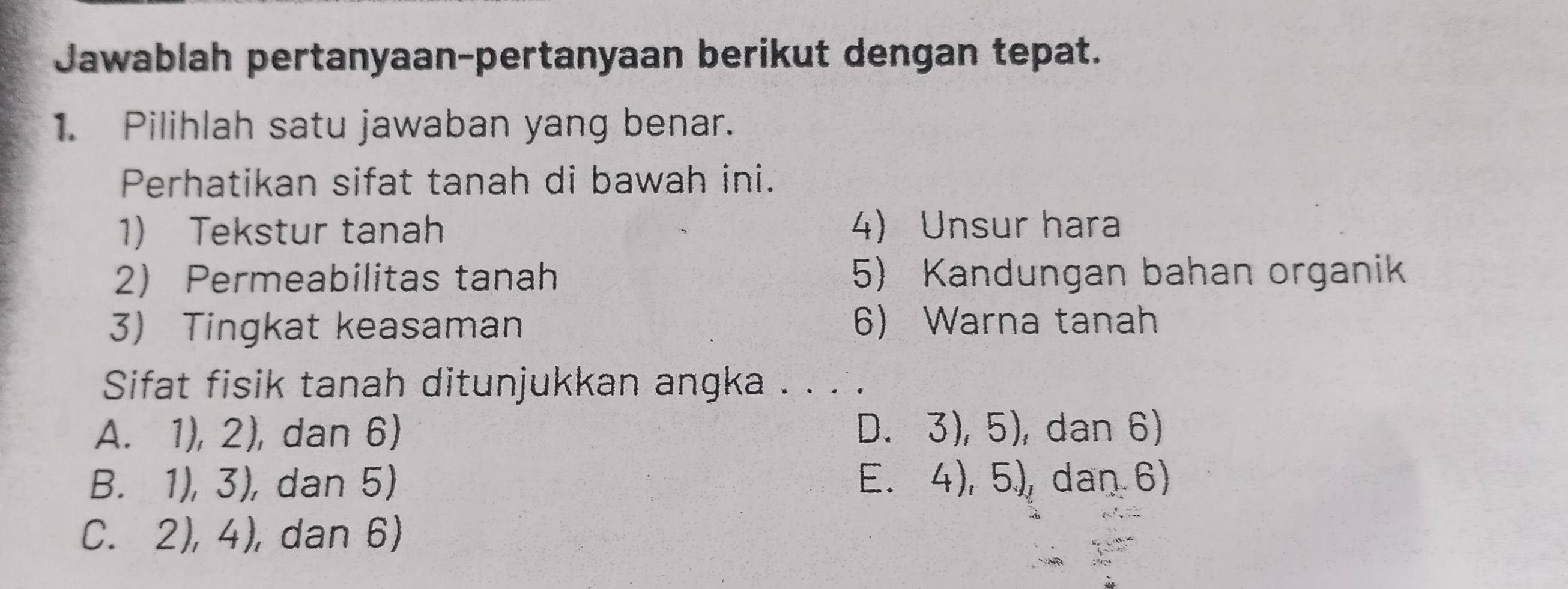 Jawablah pertanyaan-pertanyaan berikut dengan tepat.
1. Pilihlah satu jawaban yang benar.
Perhatikan sifat tanah di bawah ini.
1) Tekstur tanah 4) Unsur hara
2 Permeabilitas tanah 5) Kandungan bahan organik
3) Tingkat keasaman 6) Warna tanah
Sifat fisik tanah ditunjukkan angka . . . .
A. 1), 2), dan 6) D. 3), 5), dan 6)
B. 1), 3), dan 5) E. 4), 5), dan 6)
C. 2), 4), dan 6)