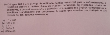 Ligue 180 é um serviço de utilidade pública essencial para o enfrentamento a
violência contra a mulher. Além de receber denúncias de violações contra as
mulheres, a central encaminha o conteúdo dos relatos aos órgãos competentes e
monitora o andamento dos processos. A opção que contém um multípão e um
divisor do 180, respectivamente, é:
() 180 e 0. a) 10 e 180.
d) 540 e 7. c) 0 e 1.
e) 360 e 40.